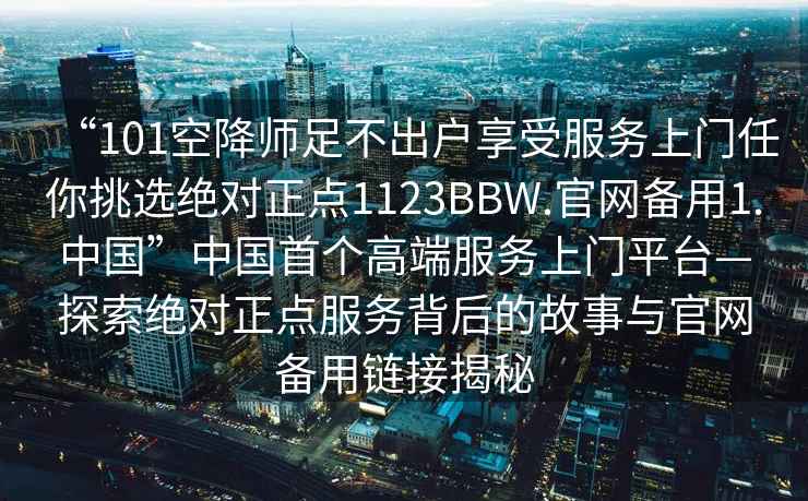 “101空降师足不出户享受服务上门任你挑选绝对正点1123BBW.官网备用1.中国”中国首个高端服务上门平台—探索绝对正点服务背后的故事与官网备用链接揭秘