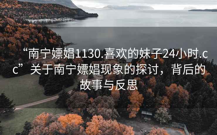 “南宁嫖娼1130.喜欢的妹子24小时.cc”关于南宁嫖娼现象的探讨，背后的故事与反思