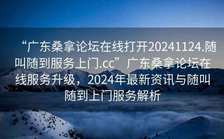 “广东桑拿论坛在线打开20241124.随叫随到服务上门.cc”广东桑拿论坛在线服务升级，2024年最新资讯与随叫随到上门服务解析