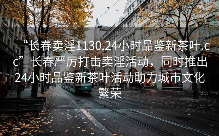 “长春卖淫1130.24小时品鉴新茶叶.cc”长春严厉打击卖淫活动，同时推出24小时品鉴新茶叶活动助力城市文化繁荣