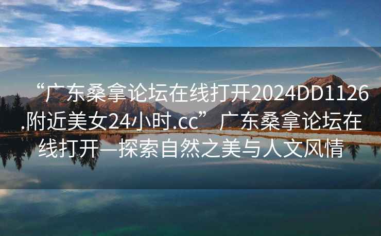 “广东桑拿论坛在线打开2024DD1126.附近美女24小时.cc”广东桑拿论坛在线打开—探索自然之美与人文风情