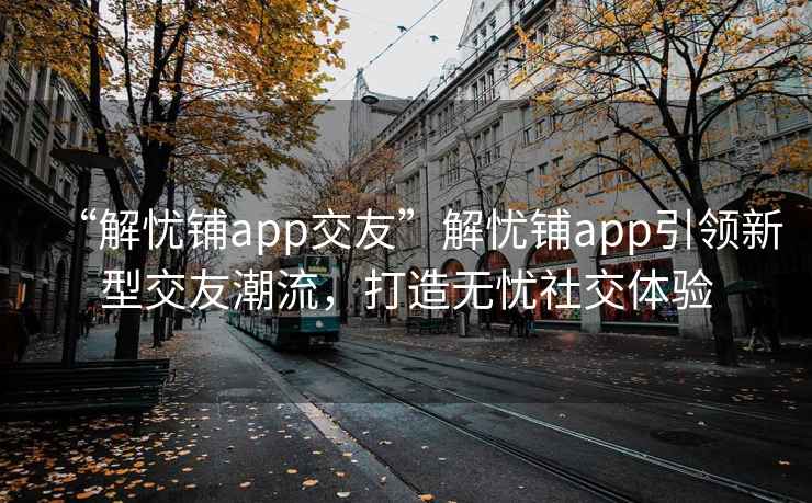 “解忧铺app交友”解忧铺app引领新型交友潮流，打造无忧社交体验