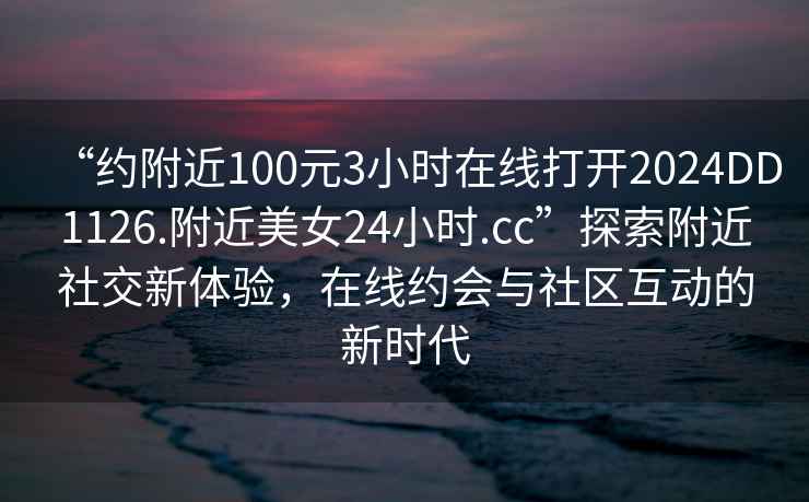 “约附近100元3小时在线打开2024DD1126.附近美女24小时.cc”探索附近社交新体验，在线约会与社区互动的新时代