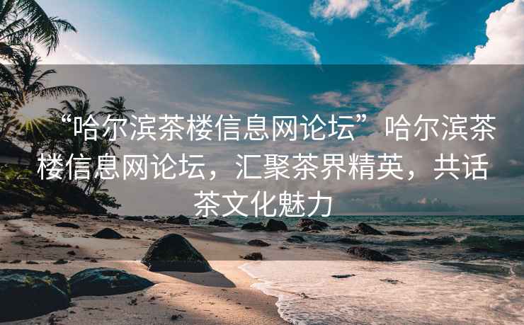 “哈尔滨茶楼信息网论坛”哈尔滨茶楼信息网论坛，汇聚茶界精英，共话茶文化魅力