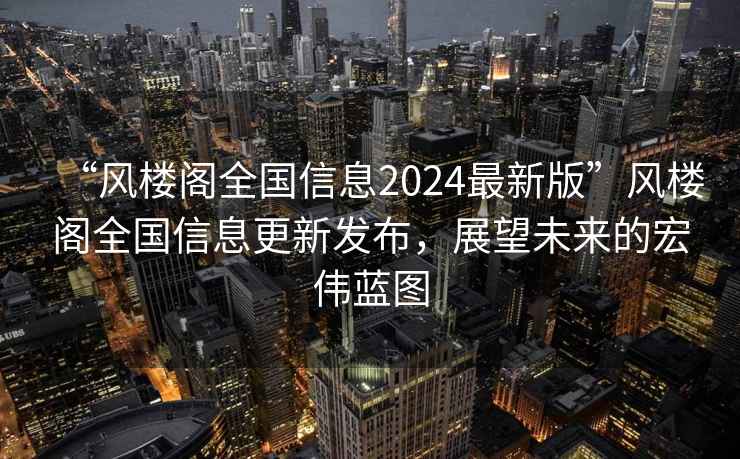 “风楼阁全国信息2024最新版”风楼阁全国信息更新发布，展望未来的宏伟蓝图