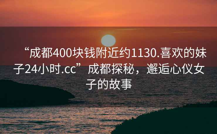 “成都400块钱附近约1130.喜欢的妹子24小时.cc”成都探秘，邂逅心仪女子的故事