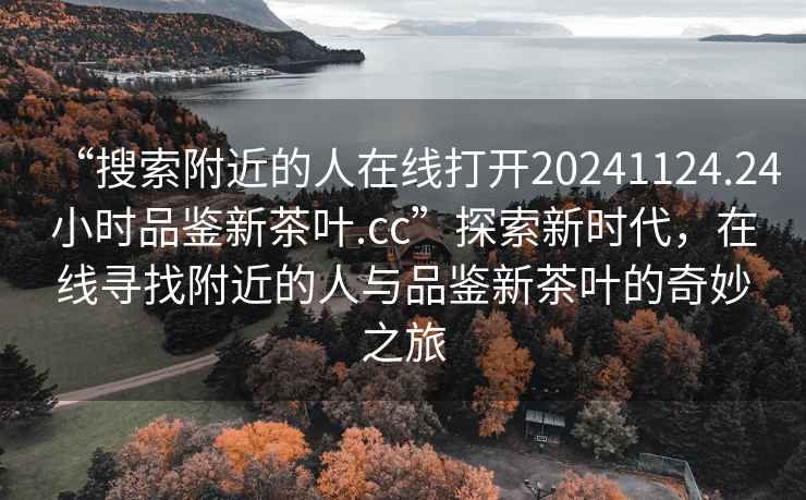 “搜索附近的人在线打开20241124.24小时品鉴新茶叶.cc”探索新时代，在线寻找附近的人与品鉴新茶叶的奇妙之旅