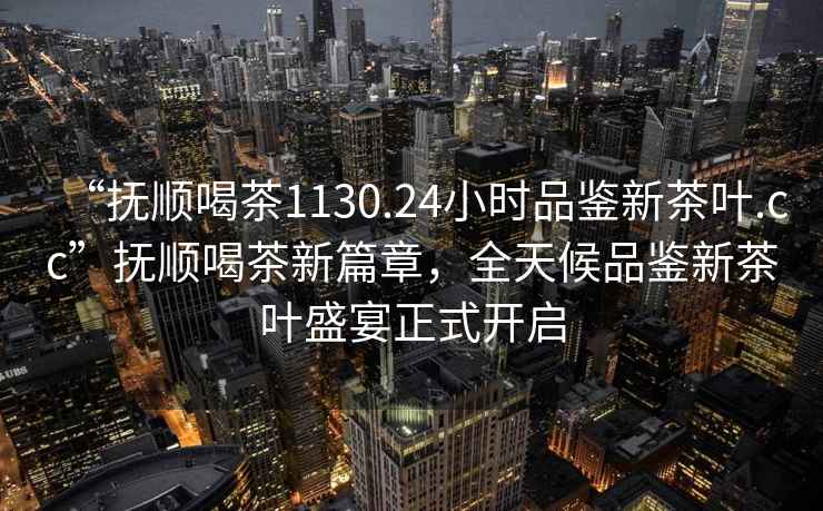 “抚顺喝茶1130.24小时品鉴新茶叶.cc”抚顺喝茶新篇章，全天候品鉴新茶叶盛宴正式开启