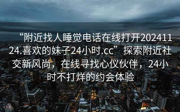 “附近找人睡觉电话在线打开20241124.喜欢的妹子24小时.cc”探索附近社交新风尚，在线寻找心仪伙伴，24小时不打烊的约会体验