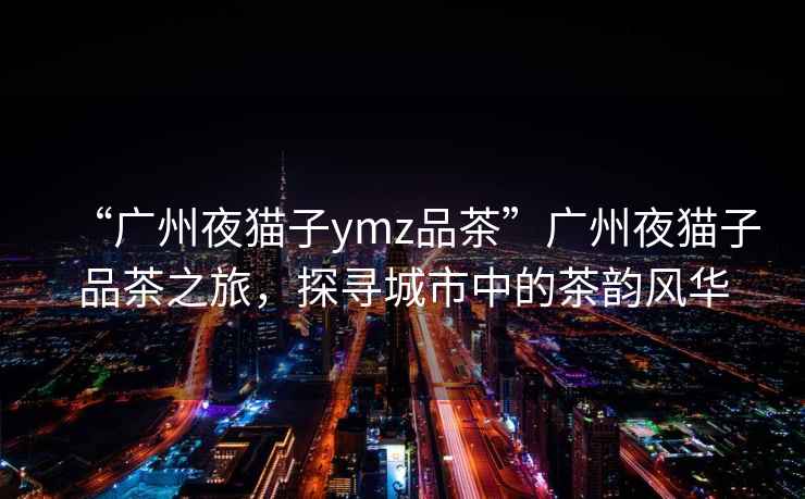 “广州夜猫子ymz品茶”广州夜猫子品茶之旅，探寻城市中的茶韵风华