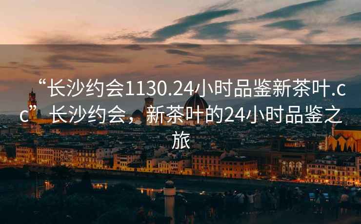 “长沙约会1130.24小时品鉴新茶叶.cc”长沙约会，新茶叶的24小时品鉴之旅