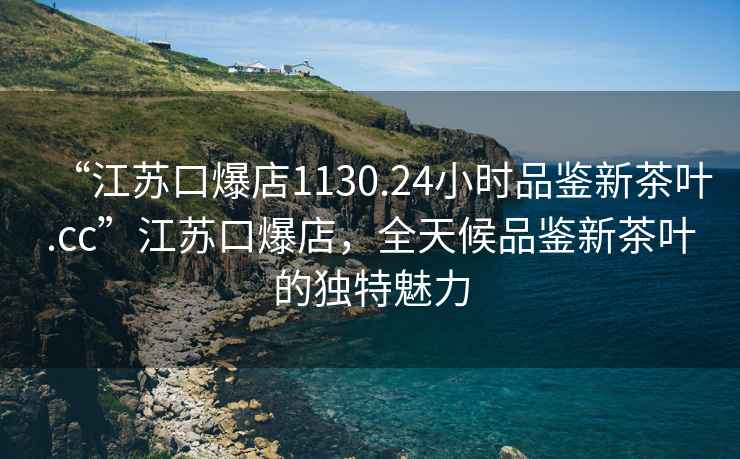 “江苏口爆店1130.24小时品鉴新茶叶.cc”江苏口爆店，全天候品鉴新茶叶的独特魅力