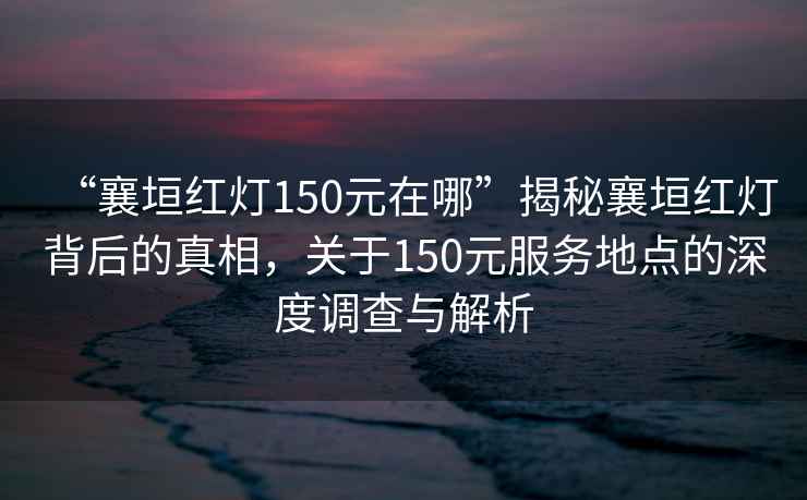 “襄垣红灯150元在哪”揭秘襄垣红灯背后的真相，关于150元服务地点的深度调查与解析