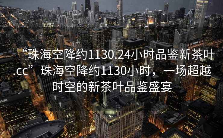 “珠海空降约1130.24小时品鉴新茶叶.cc”珠海空降约1130小时，一场超越时空的新茶叶品鉴盛宴