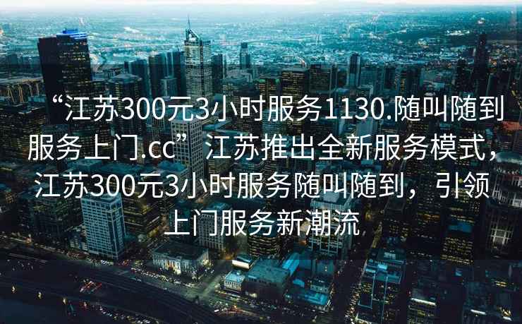 “江苏300元3小时服务1130.随叫随到服务上门.cc”江苏推出全新服务模式，江苏300元3小时服务随叫随到，引领上门服务新潮流