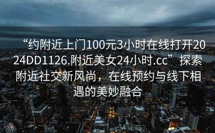 “约附近上门100元3小时在线打开2024DD1126.附近美女24小时.cc”探索附近社交新风尚，在线预约与线下相遇的美妙融合