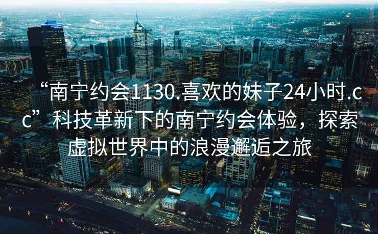 “南宁约会1130.喜欢的妹子24小时.cc”科技革新下的南宁约会体验，探索虚拟世界中的浪漫邂逅之旅