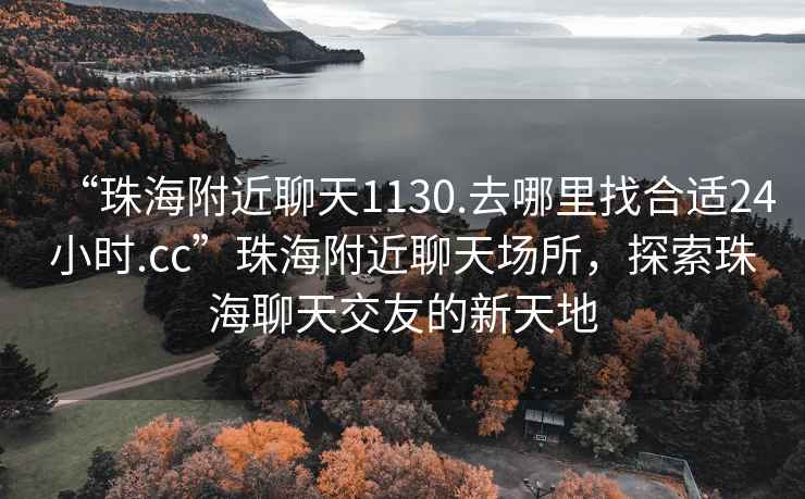 “珠海附近聊天1130.去哪里找合适24小时.cc”珠海附近聊天场所，探索珠海聊天交友的新天地