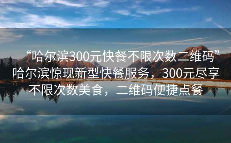 “哈尔滨300元快餐不限次数二维码”哈尔滨惊现新型快餐服务，300元尽享不限次数美食，二维码便捷点餐