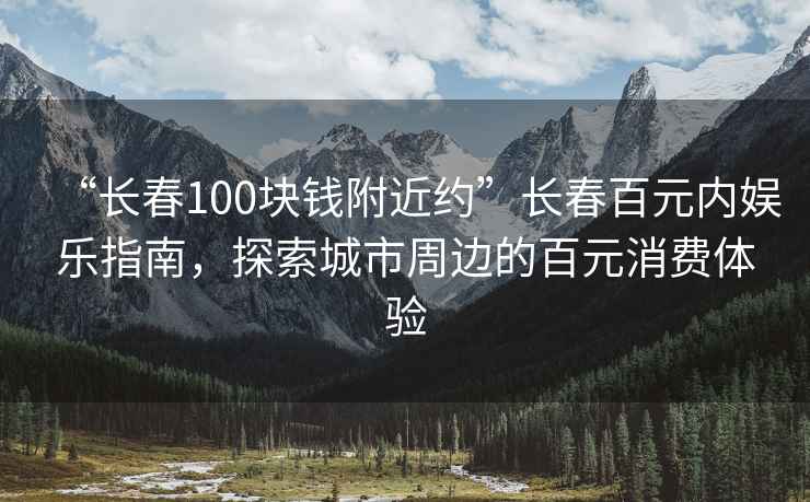 “长春100块钱附近约”长春百元内娱乐指南，探索城市周边的百元消费体验