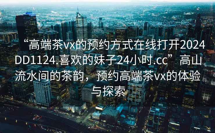 “高端茶vx的预约方式在线打开2024DD1124.喜欢的妹子24小时.cc”高山流水间的茶韵，预约高端茶vx的体验与探索