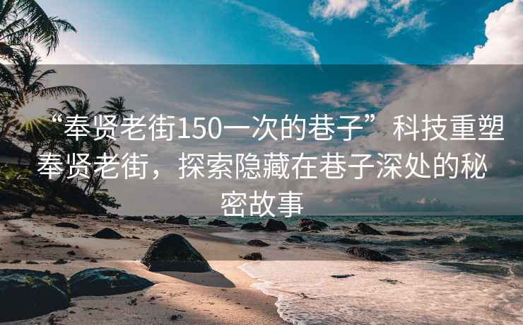 “奉贤老街150一次的巷子”科技重塑奉贤老街，探索隐藏在巷子深处的秘密故事