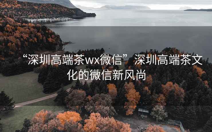 “深圳高端茶wx微信”深圳高端茶文化的微信新风尚