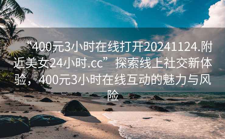 “400元3小时在线打开20241124.附近美女24小时.cc”探索线上社交新体验，400元3小时在线互动的魅力与风险