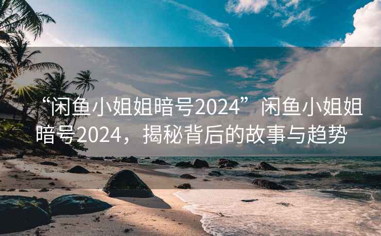 “闲鱼小姐姐暗号2024”闲鱼小姐姐暗号2024，揭秘背后的故事与趋势