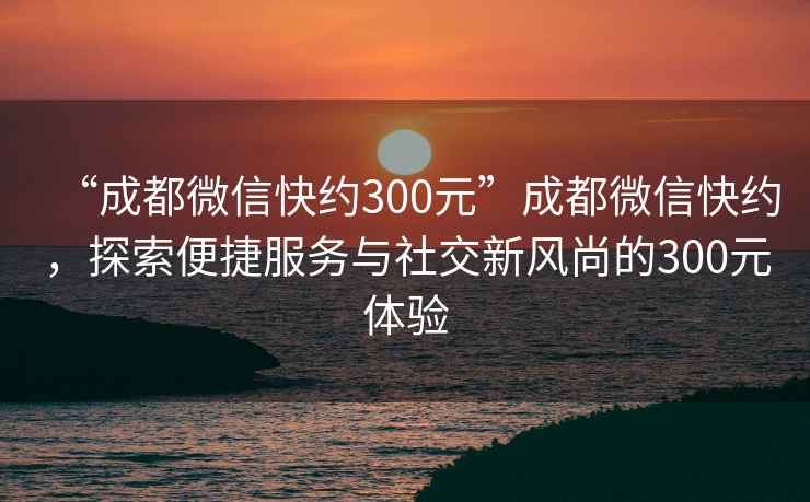 “成都微信快约300元”成都微信快约，探索便捷服务与社交新风尚的300元体验