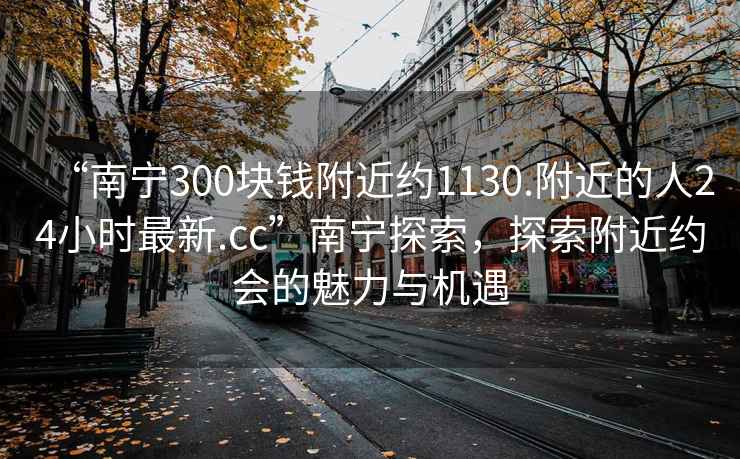 “南宁300块钱附近约1130.附近的人24小时最新.cc”南宁探索，探索附近约会的魅力与机遇