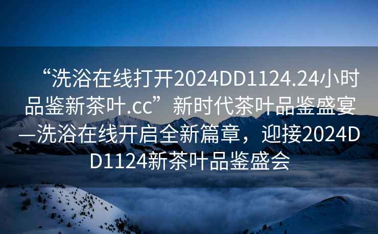 “洗浴在线打开2024DD1124.24小时品鉴新茶叶.cc”新时代茶叶品鉴盛宴—洗浴在线开启全新篇章，迎接2024DD1124新茶叶品鉴盛会