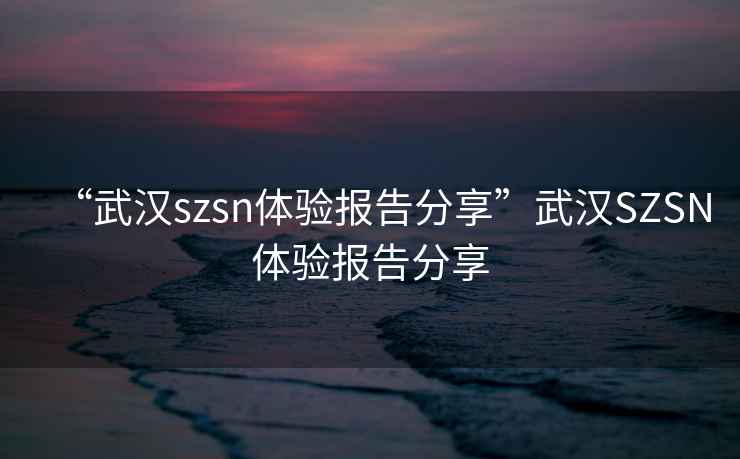 “武汉szsn体验报告分享”武汉SZSN体验报告分享