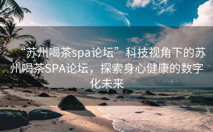 “苏州喝茶spa论坛”科技视角下的苏州喝茶SPA论坛，探索身心健康的数字化未来