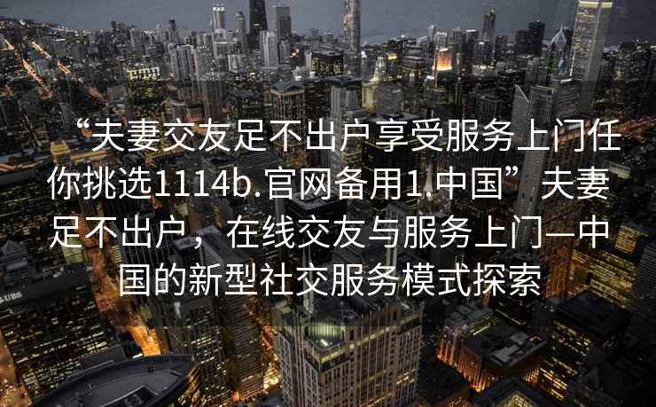 “夫妻交友足不出户享受服务上门任你挑选1114b.官网备用1.中国”夫妻足不出户，在线交友与服务上门—中国的新型社交服务模式探索