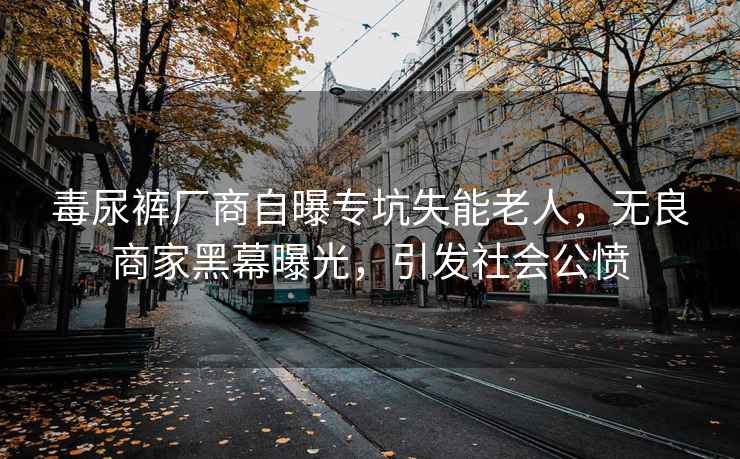 毒尿裤厂商自曝专坑失能老人，无良商家黑幕曝光，引发社会公愤