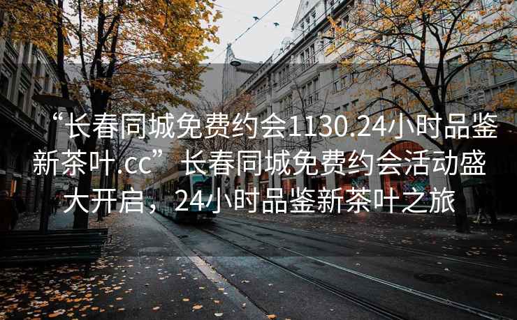 “长春同城免费约会1130.24小时品鉴新茶叶.cc”长春同城免费约会活动盛大开启，24小时品鉴新茶叶之旅