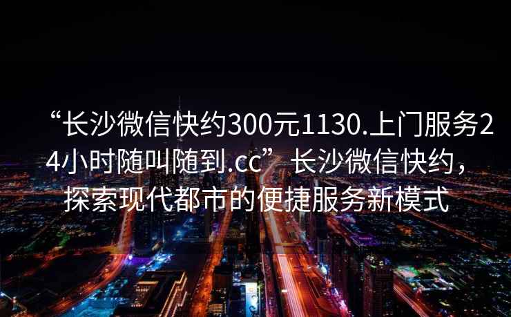 “长沙微信快约300元1130.上门服务24小时随叫随到.cc”长沙微信快约，探索现代都市的便捷服务新模式