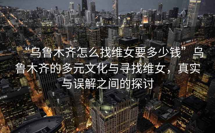 “乌鲁木齐怎么找维女要多少钱”乌鲁木齐的多元文化与寻找维女，真实与误解之间的探讨