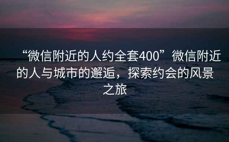 “微信附近的人约全套400”微信附近的人与城市的邂逅，探索约会的风景之旅