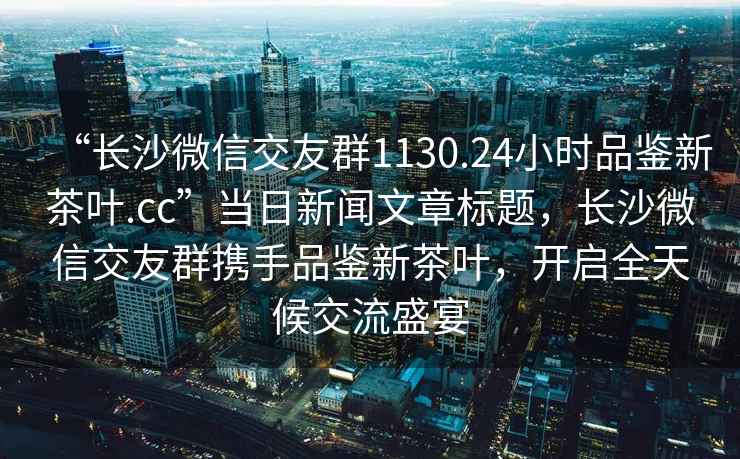 “长沙微信交友群1130.24小时品鉴新茶叶.cc”当日新闻文章标题，长沙微信交友群携手品鉴新茶叶，开启全天候交流盛宴