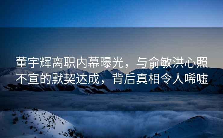 董宇辉离职内幕曝光，与俞敏洪心照不宣的默契达成，背后真相令人唏嘘