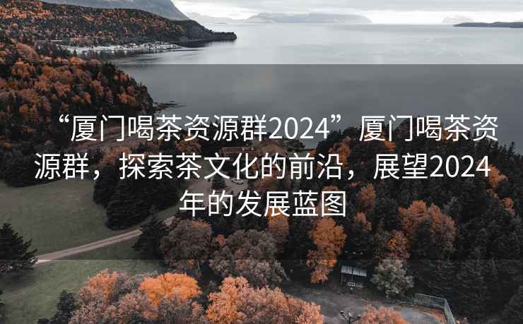 “厦门喝茶资源群2024”厦门喝茶资源群，探索茶文化的前沿，展望2024年的发展蓝图