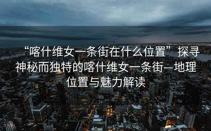 “喀什维女一条街在什么位置”探寻神秘而独特的喀什维女一条街—地理位置与魅力解读