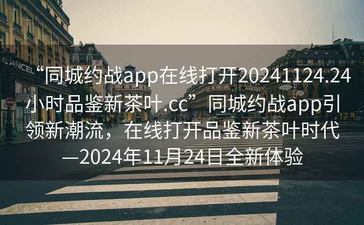 “同城约战app在线打开20241124.24小时品鉴新茶叶.cc”同城约战app引领新潮流，在线打开品鉴新茶叶时代—2024年11月24日全新体验