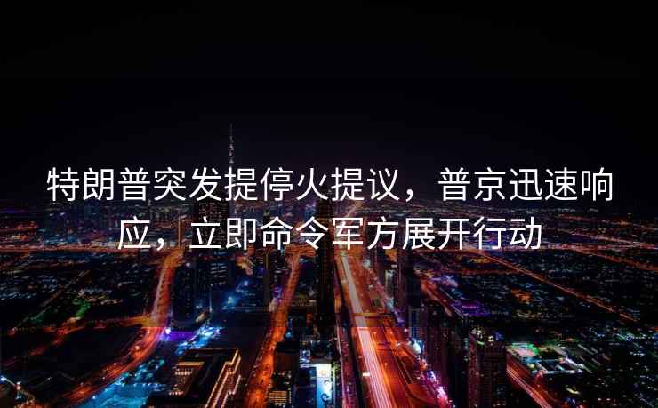 特朗普突发提停火提议，普京迅速响应，立即命令军方展开行动