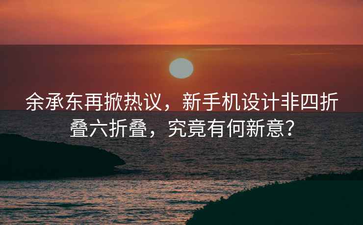 余承东再掀热议，新手机设计非四折叠六折叠，究竟有何新意？