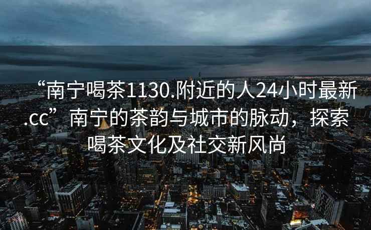 “南宁喝茶1130.附近的人24小时最新.cc”南宁的茶韵与城市的脉动，探索喝茶文化及社交新风尚