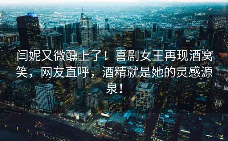 闫妮又微醺上了！喜剧女王再现酒窝笑，网友直呼，酒精就是她的灵感源泉！