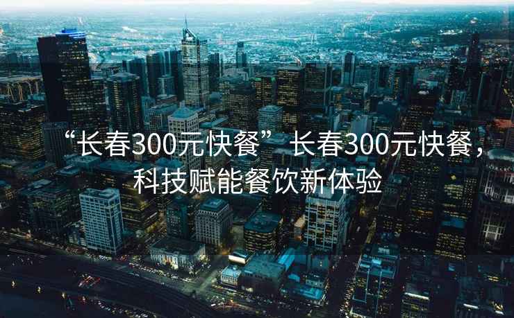 “长春300元快餐”长春300元快餐，科技赋能餐饮新体验